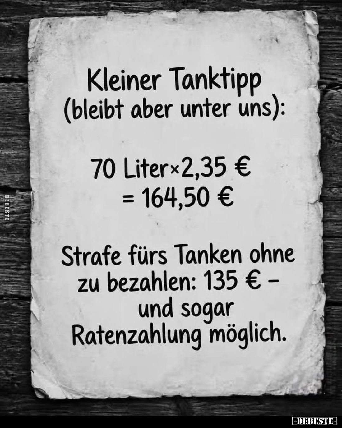 Kleiner Tanktipp (bleibt aber unter uns):
70 Liter×2,35 € = 164,50 €
Strafe fürs Tanken ohne zu bezahlen: 135 € -und sogar ...