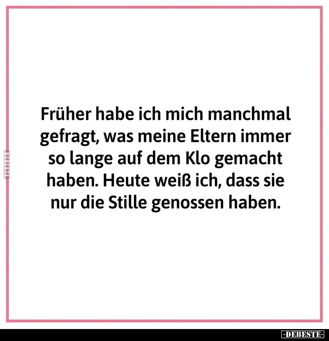 Früher habe ich mich manchmal gefragt, was mein Vater so lange auf dem Klo macht.

Heute weiss ich, dass er wohl nur die St...