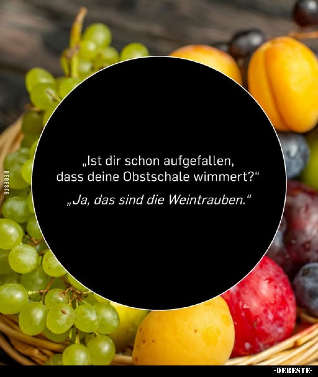 „Ist dir schon aufgefallen, dass deine Obstschale wimmert?"
„Ja, das sind die Weintrauben."