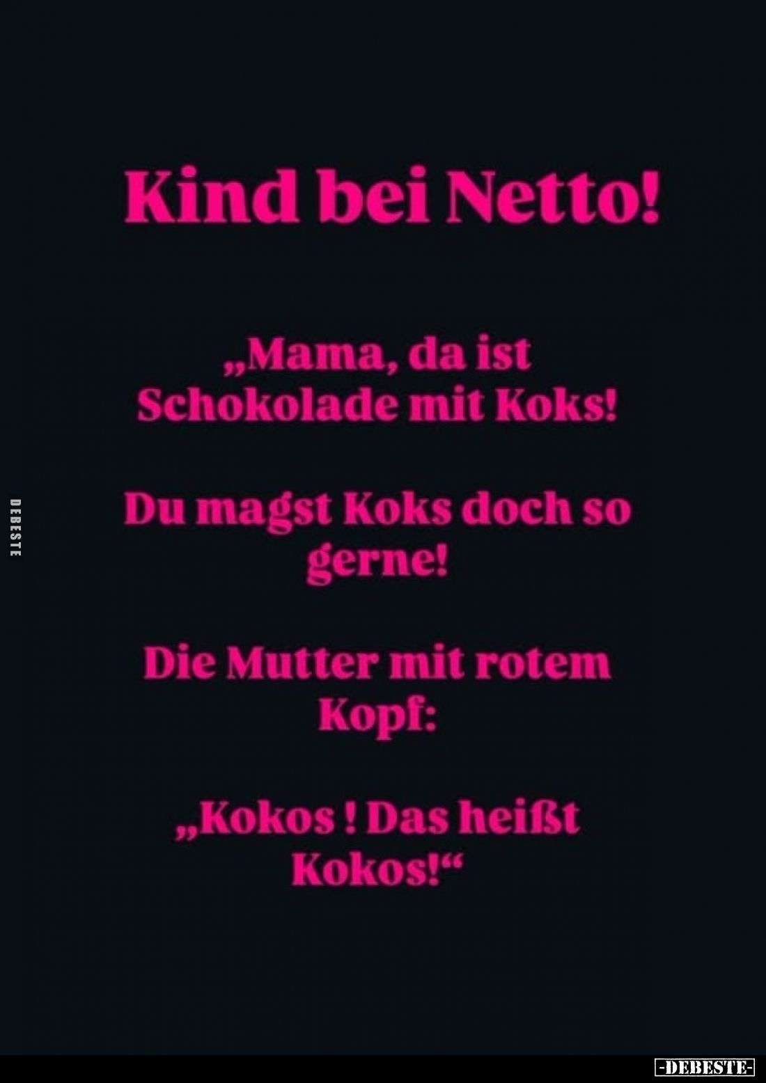 Kind bei Netto!
„Mama, da ist Schokolade mit Koks!
Du magst Koks doch so gerne!"
Die Mutter mit rotem Kopf:
„Kokos! ...