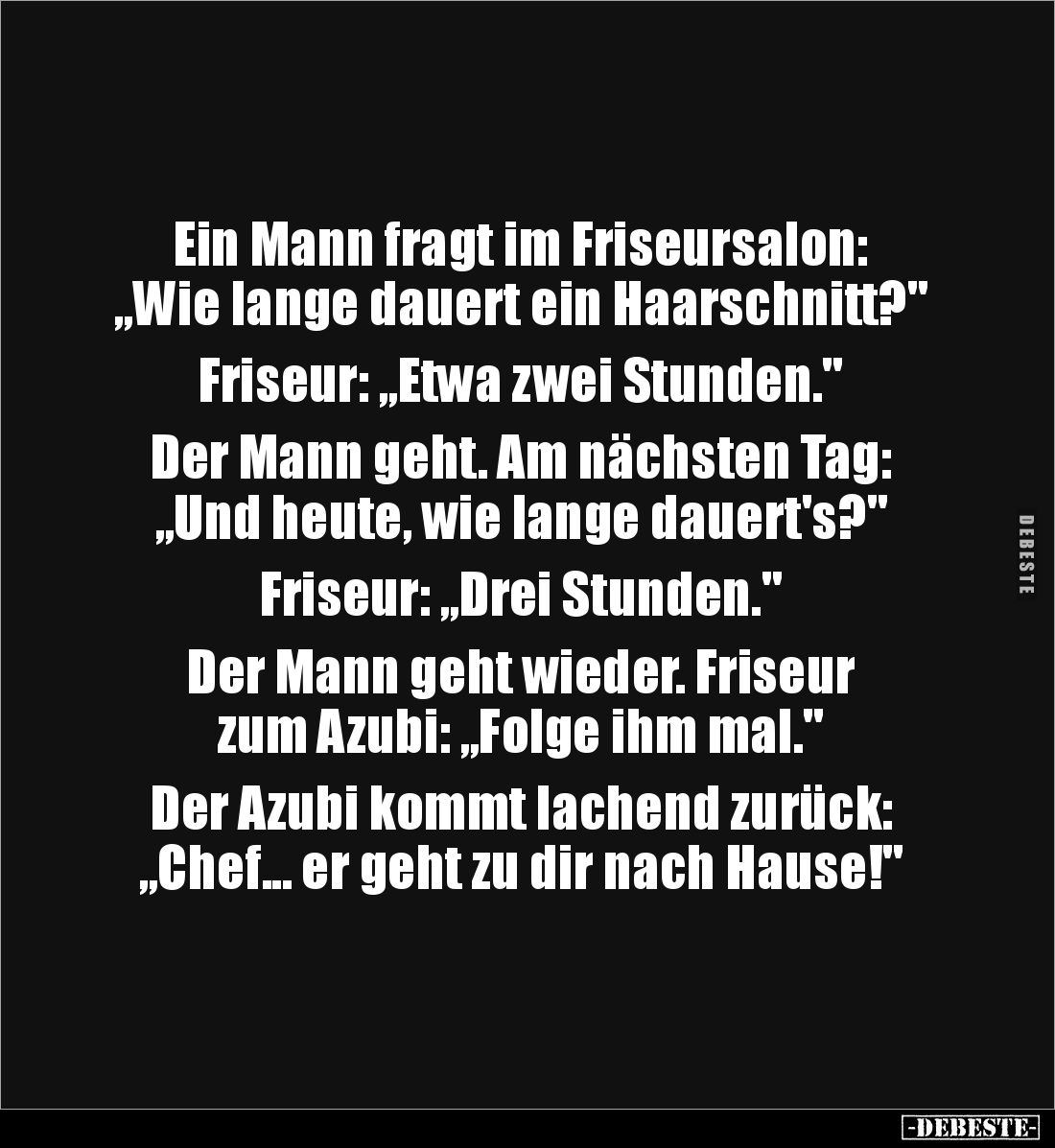 Ein Mann fragt im Friseursalon: 
„Wie lange dauert ein Haarschnitt?"

Friseur: „Etwa zwei Stunden."

Der Mann ...