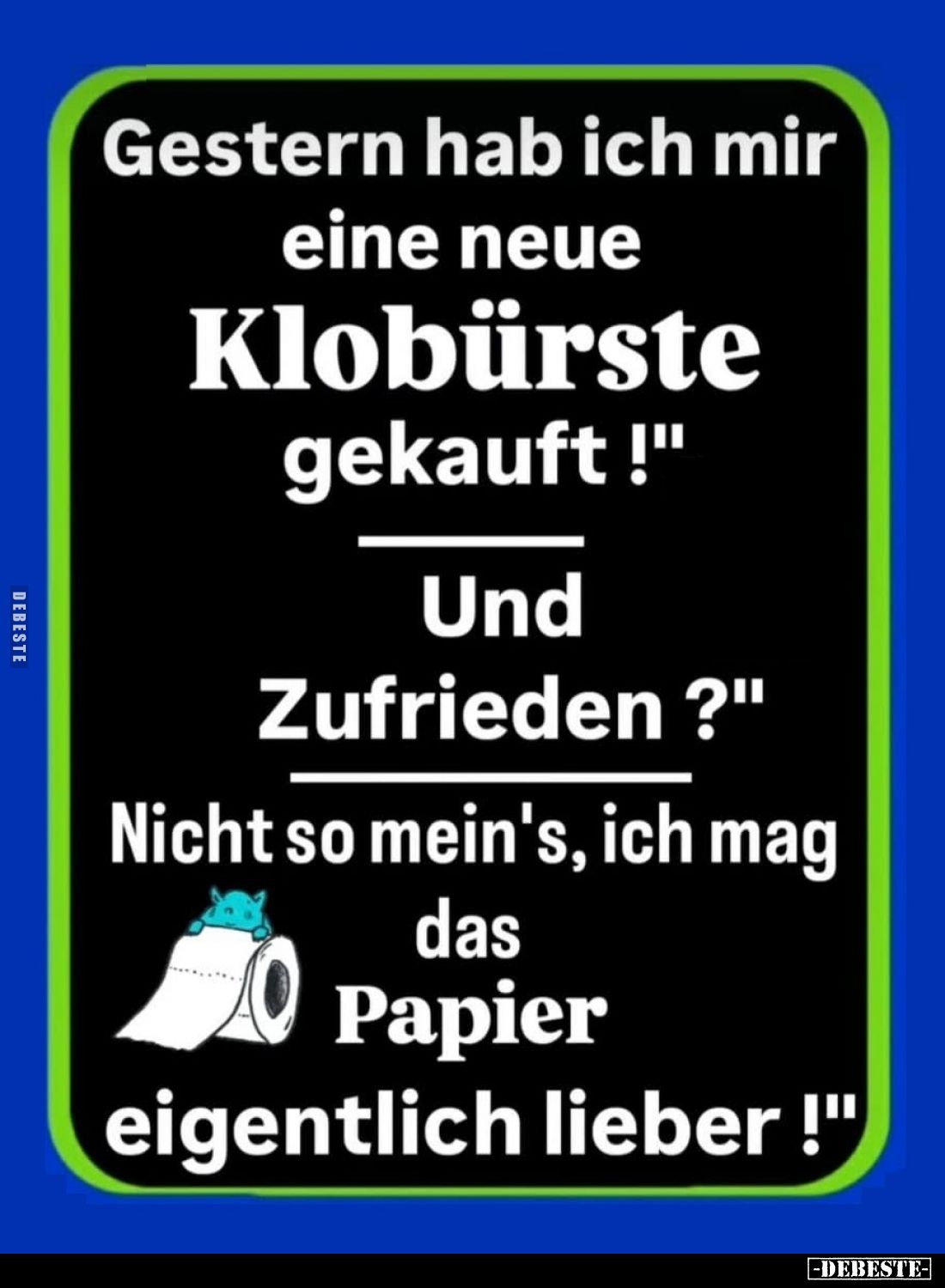Gestern hab ich mir eine neue Klobürste gekauft!
-
Und Zufrieden?
-
Nicht so mein's, ich mag das Papier eigentlich lieber...