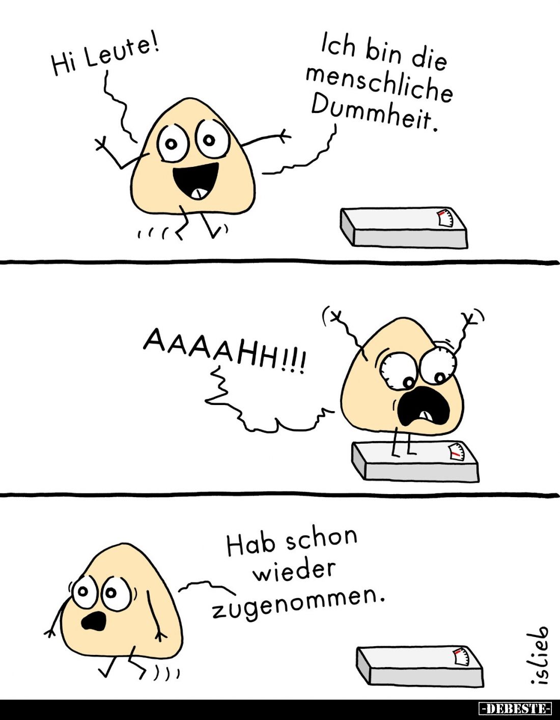 Hi Leute! -
Ich bin die menschliche Dummheit. -
AAAAHH!!! -
Hab schon wieder zugenommen.