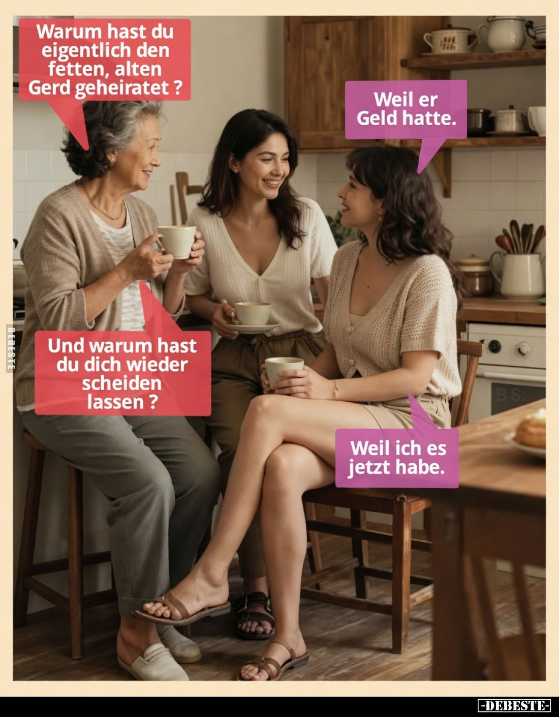 Warum hast du eigentlich den fetten, alten Gerd geheiratet ? - 

Weil er Geld hatte.Und warum hast du dich wieder scheiden ...