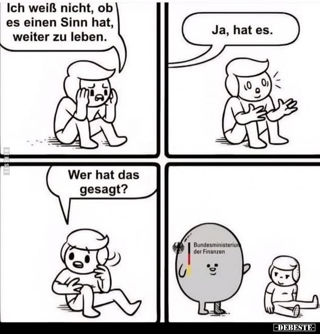 Ich weiß nicht, ob es einen Sinn hat, weiter zu leben.
-
Ja, hat es.
-
Wer hat das gesagt?
-
Bundesministerium der Fina...