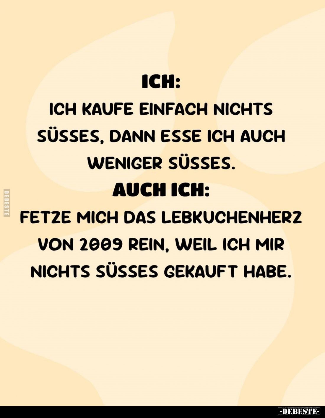 Ich:
Ich kaufe einfach nichts süßes, dann esse ich auch weniger süßes. -
Auch ich:
Fetze mich das Lebkuchenherz von 2009 r...