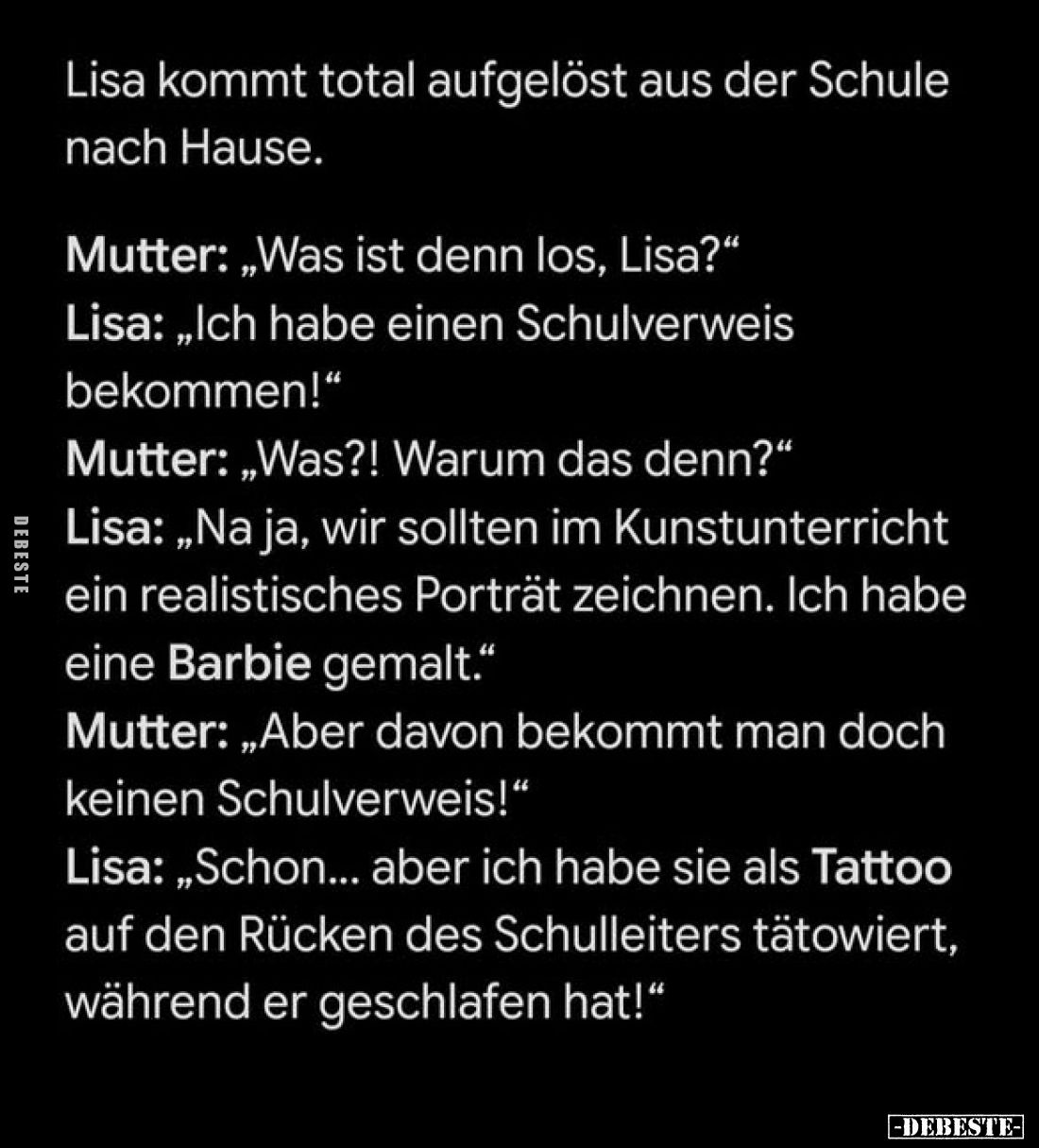Lisa kommt total aufgelöst aus der Schule nach Hause.
Mutter: „Was ist denn los, Lisa?"
Lisa: „Ich habe einen Schulver...