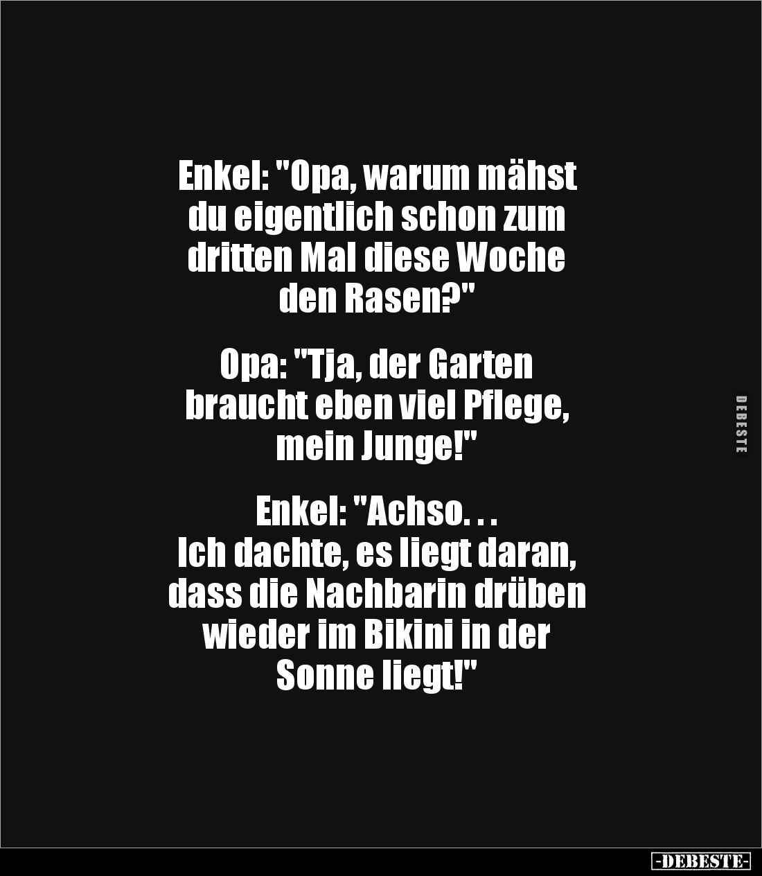 Enkel: "Opa, warum mähst 
du eigentlich schon zum 
dritten Mal diese Woche 
den Rasen?"


Opa: "Tja, der...