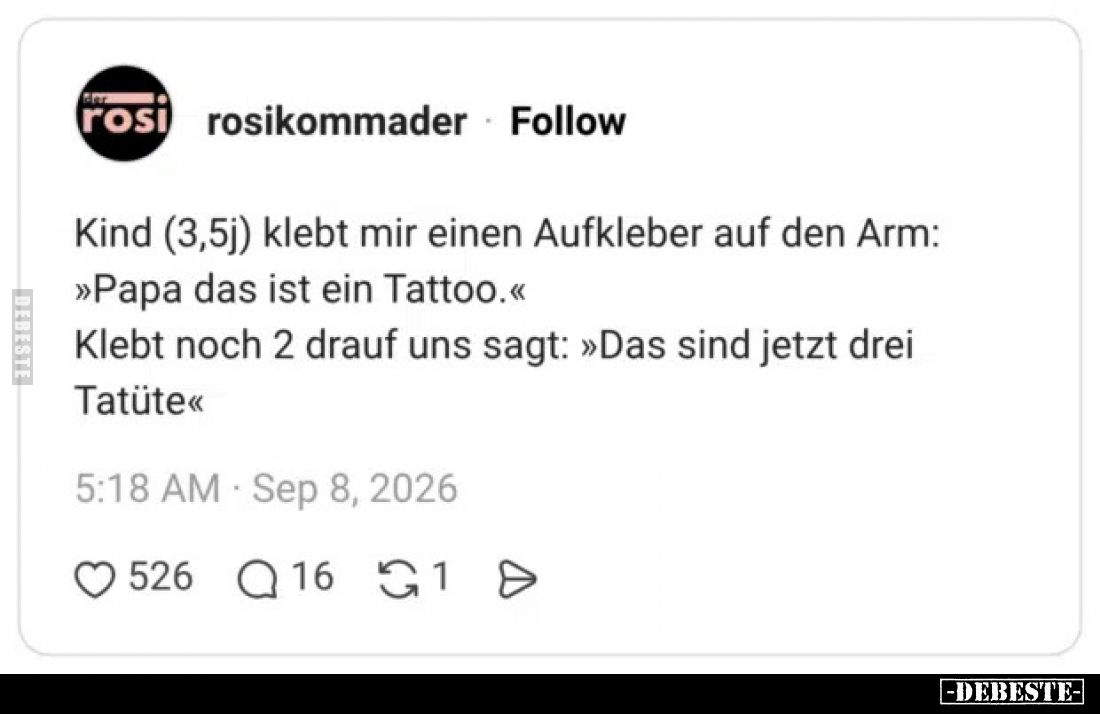 Kind (3,5j) klebt mir einen Aufkleber auf den Arm:
»Papa das ist ein Tattoo.«
Klebt noch 2 drauf uns sagt: »Das sind jetzt ...