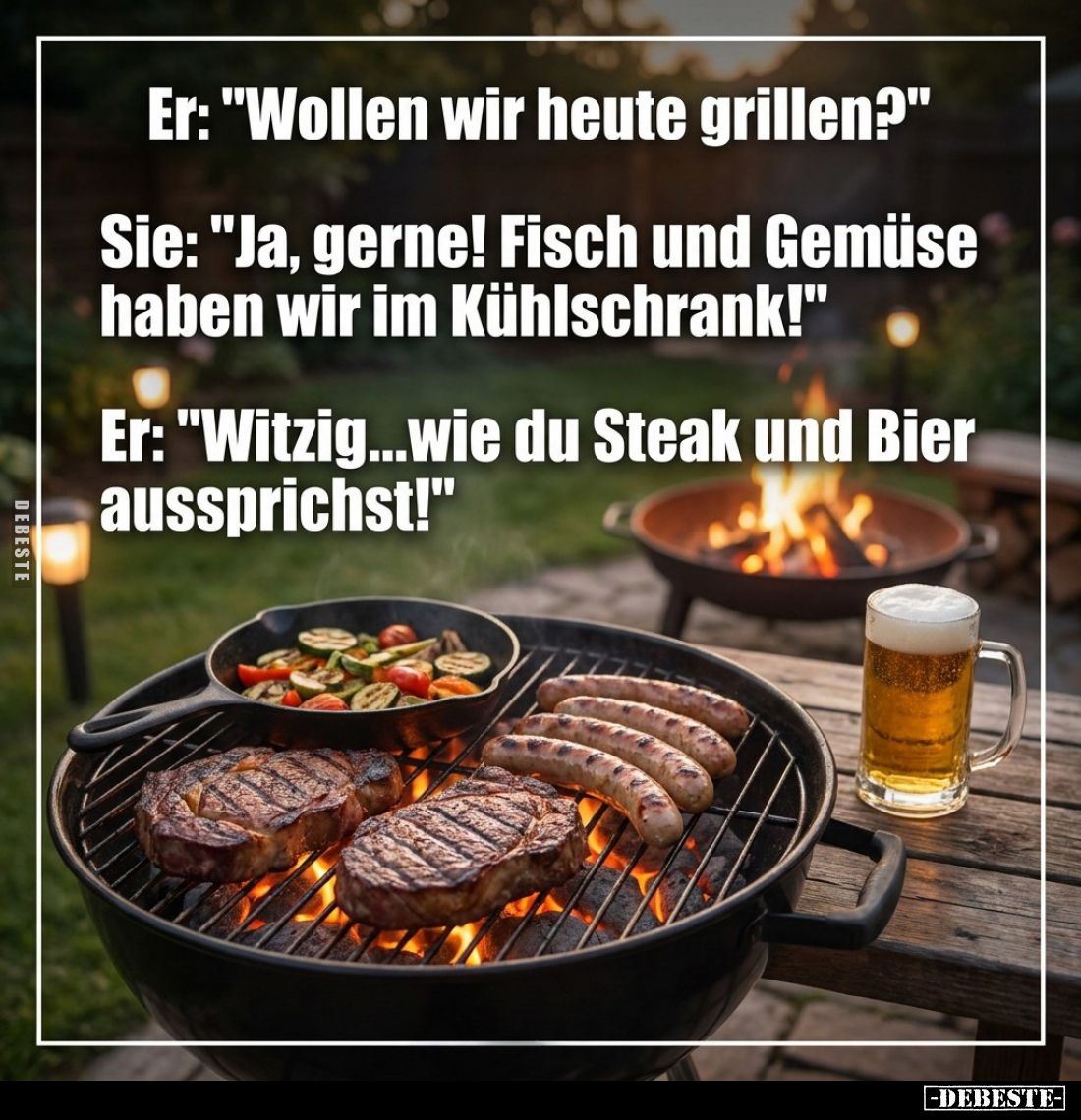 Er: "Wollen wir heute grillen?"
Sie: "Ja, gerne! Fisch und Gemüse haben wir im Kühlschrank!"
Er: "...