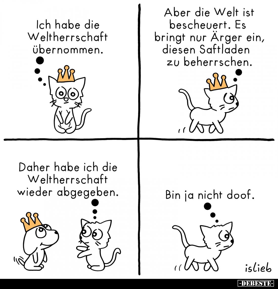 Ich habe die Weltherrschaft übernommen. -
Aber die Welt ist bescheuert. Es bringt nur Ärger ein, diesen Saftladen zu beherrs...