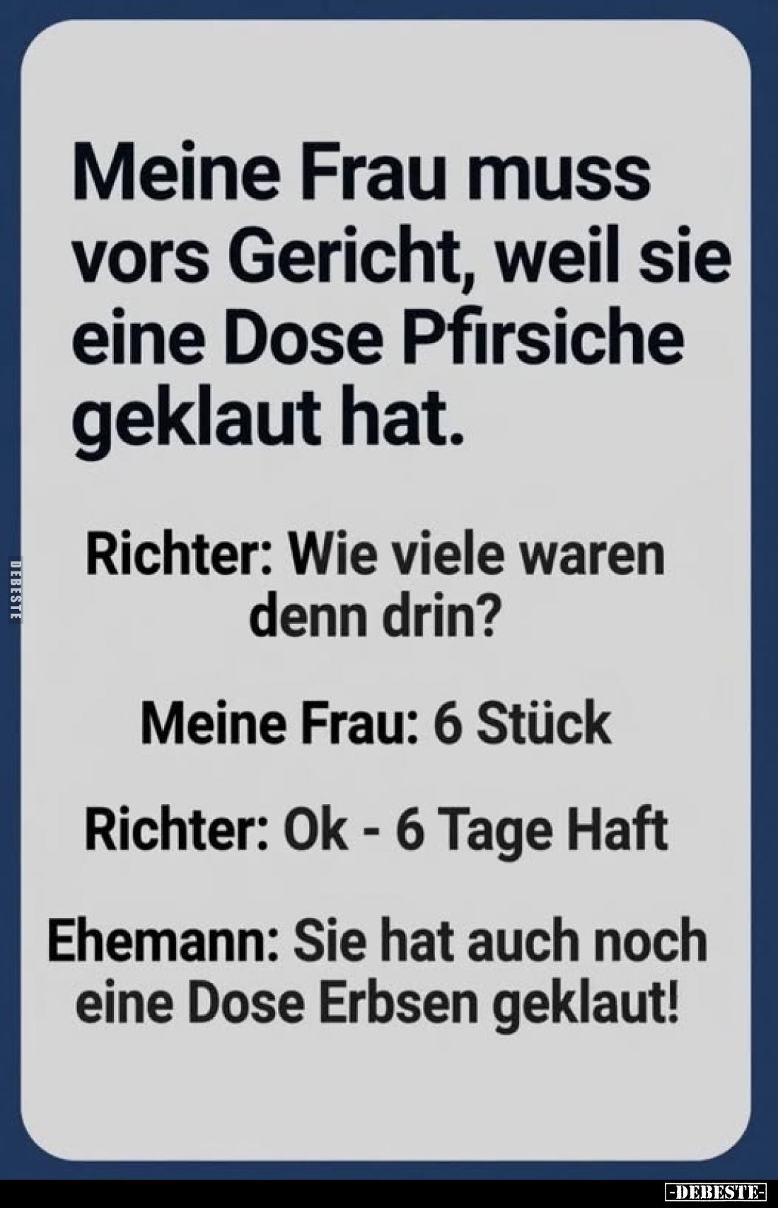 Meine Frau muss vors Gericht, weil sie eine Dose Pfirsiche geklaut hat.
Richter: Wie viele waren denn drin?
Meine Frau: 6 S...