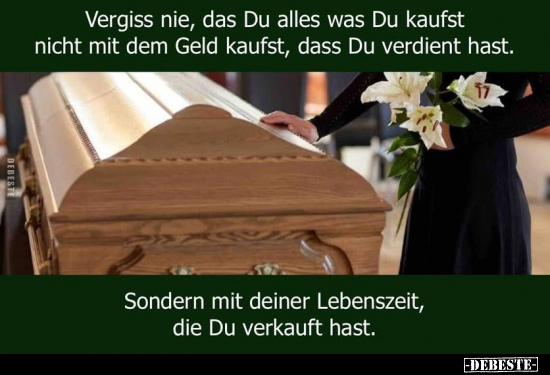 Vergiss nie, das Du alles was Du kaufst nicht mit dem Geld kaufst, dass Du verdient hast. 

Sondern mit deiner Lebenszeit, ...