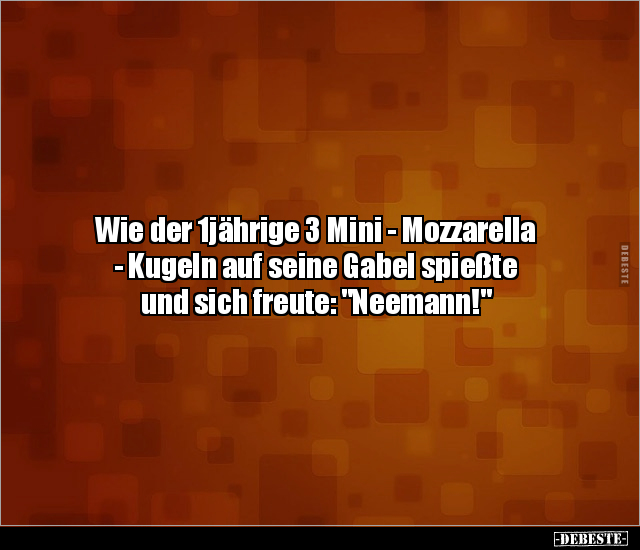 Wie der 1jährige 3 Mini - Mozzarella 
- Kugeln auf seine Gabel spießte 
und sich freute: "Neemann!"