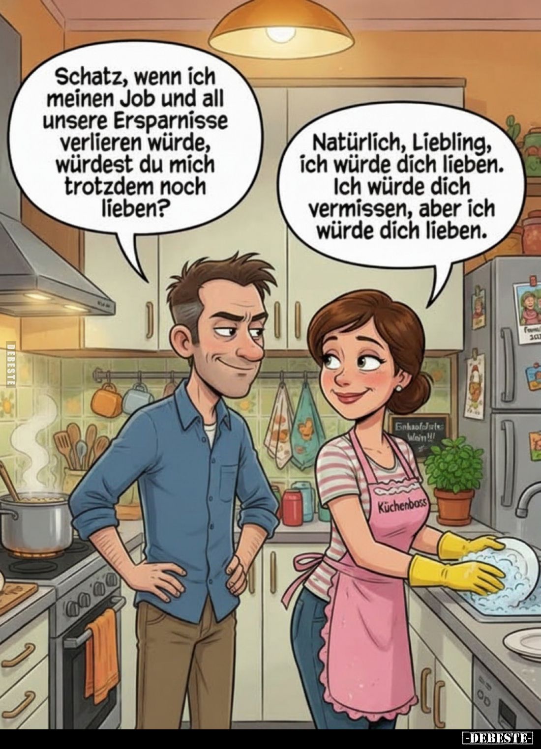 Schatz, wenn ich meinen Job und all unsere Ersparnisse verlieren würde, würdest du mich trotzdem noch lieben?
-
Natürlich, ...