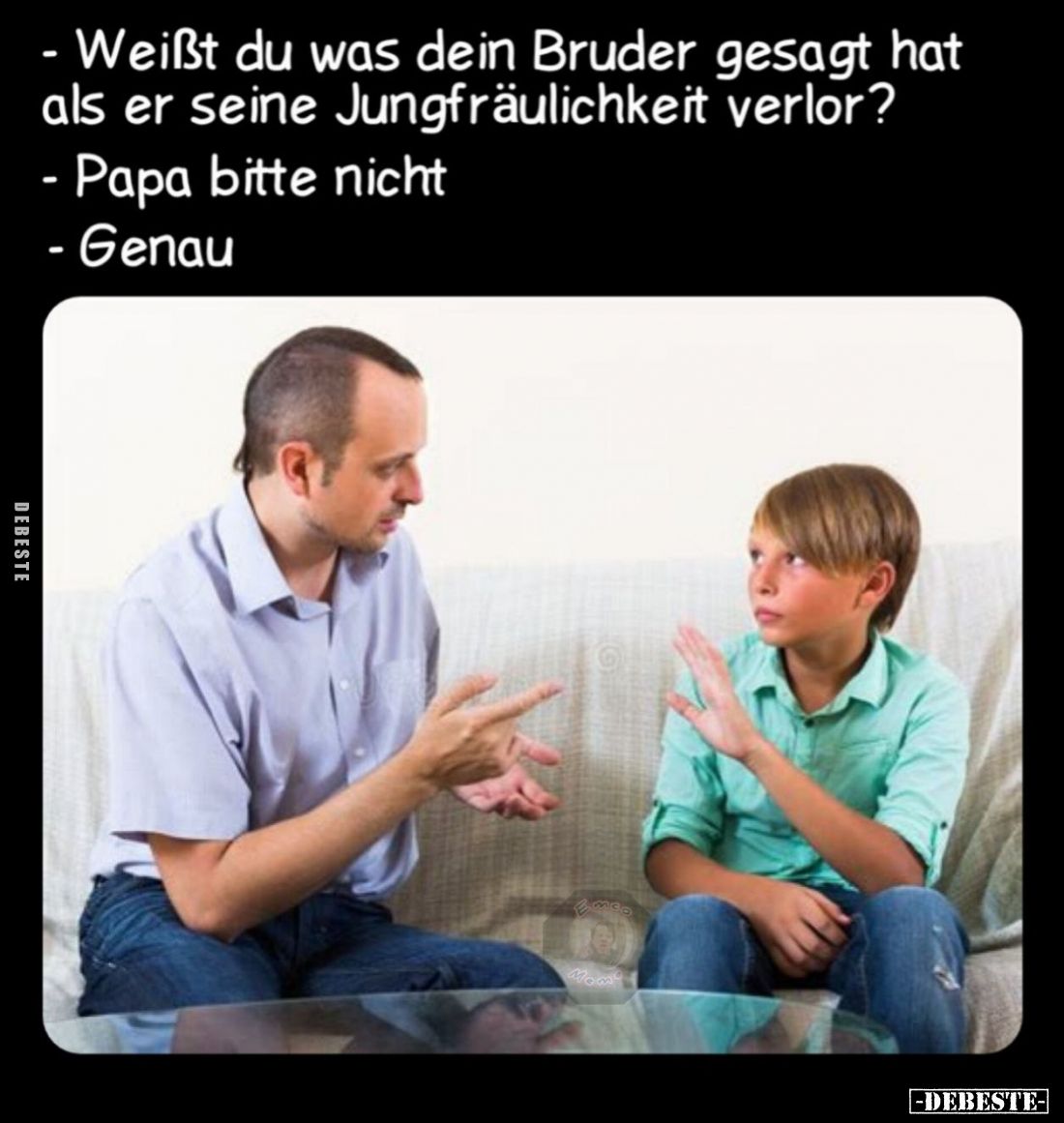 - Weißt du was dein Bruder gesagt hat als er seine Jungfräulichkeit verlor?
- Papa bitte nicht
- Genau