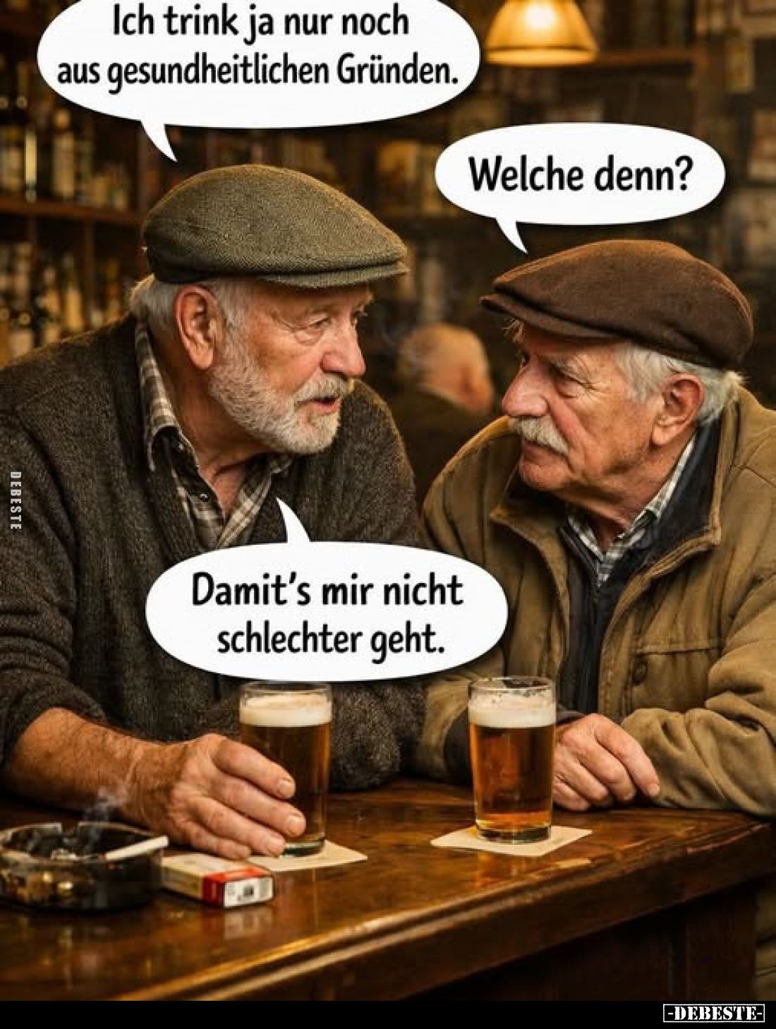 Ich trink ja nur noch aus gesundheitlichen Gründen.
Welche denn?
Damit's mir nicht schlechter geht.