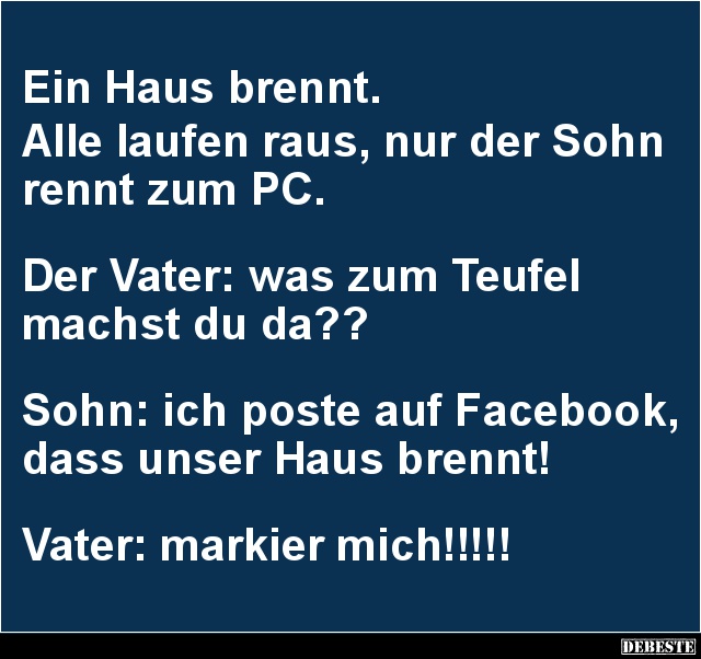 Ein Haus brennt.
Alle laufen raus, nur der Sohn rennt zum PC.
Der Vater: was zum Teufel
machst du da??
S...