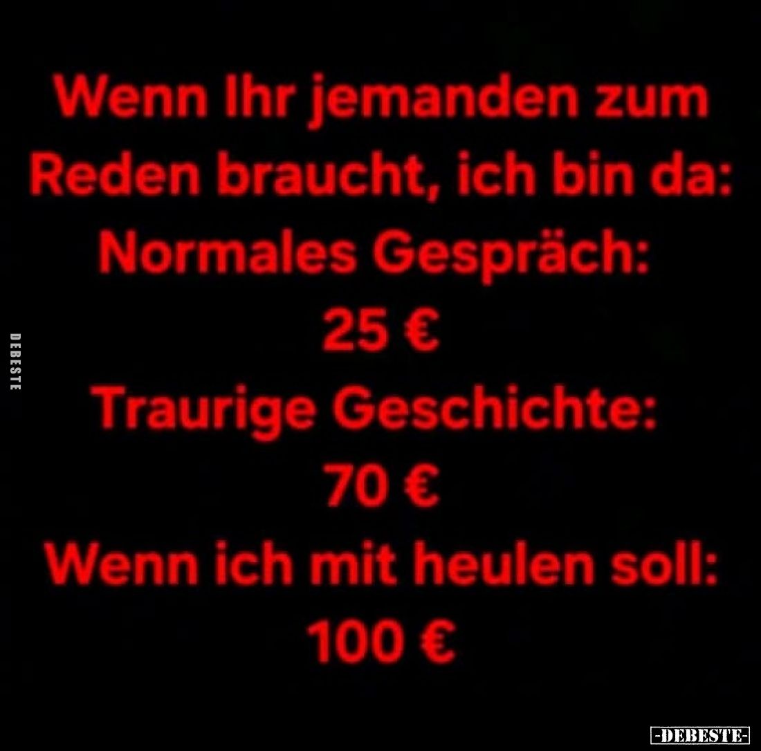 Wenn Ihr jemanden zum Reden braucht, ich bin da:
Normales Gespräch:
25 €
Traurige Geschichte:
70 €
Wenn ich mit heulen s...