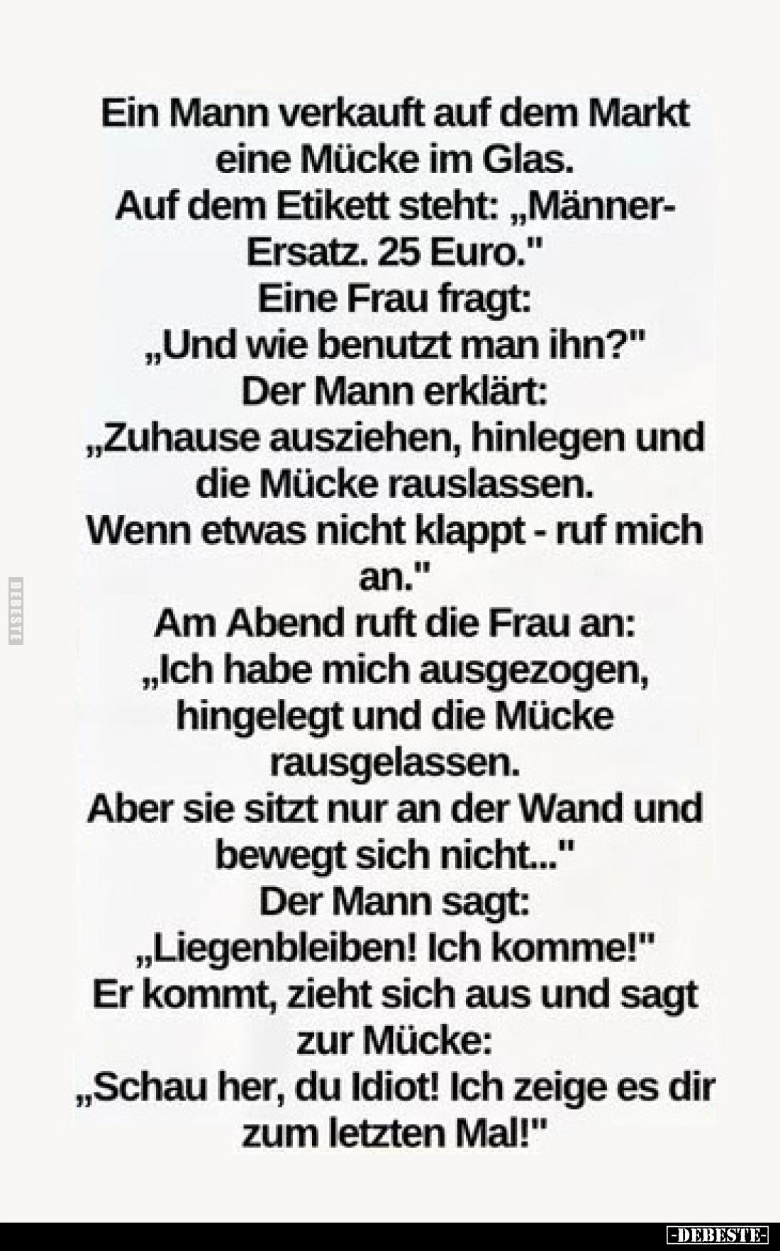 Ein Mann verkauft auf dem Markt eine Mücke im Glas.
Auf dem Etikett steht: „Männer-Ersatz. 25 Euro.“
Eine Frau fragt:
„Und...