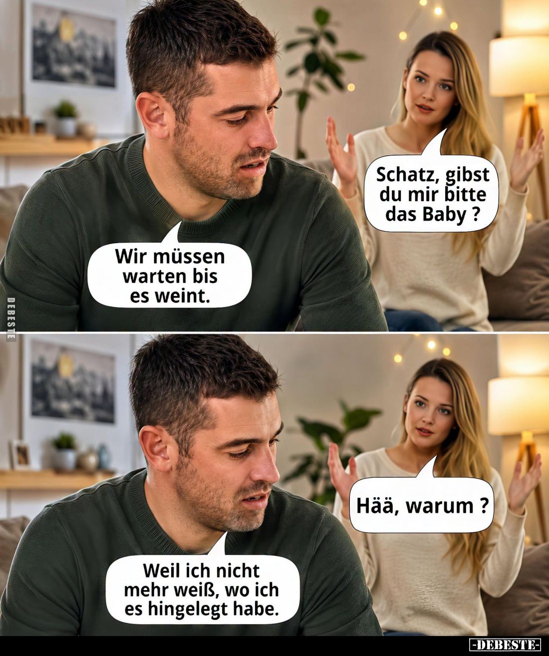 Schatz, gibst du mir bitte das Baby? -
Wir müssen warten bis es weint.
-
Hää, warum? -
Weil ich nicht mehr weiß, wo ich e...