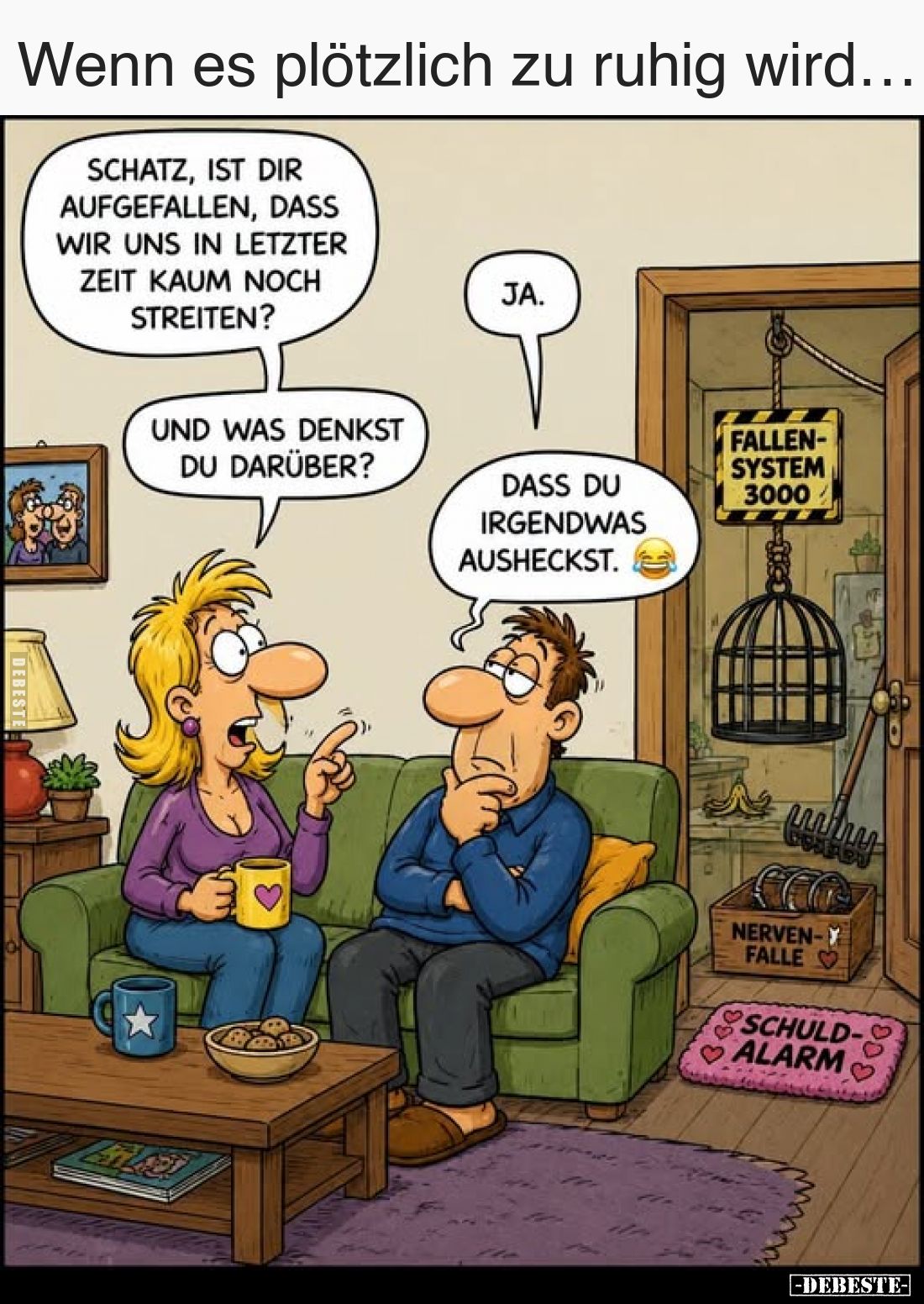 Wenn es plötzlich zu ruhig wird…
-
Schatz, ist dir aufgefallen, dass wir uns in letzter Zeit kaum noch streiten?
-
Ja.
...