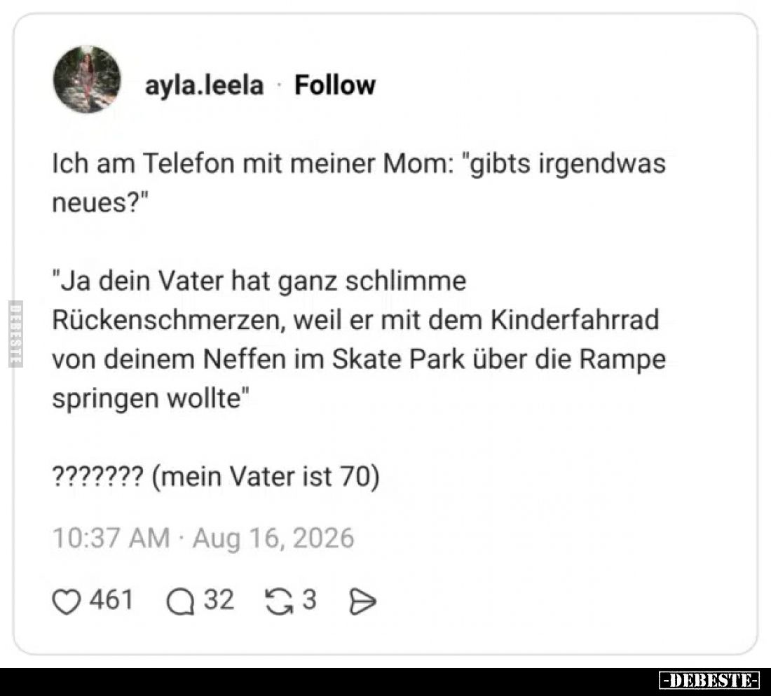 Ich am Telefon mit meiner Mom: "gibt's irgendwas neues?"
"Ja dein Vater hat ganz schlimme Rückenschmerzen, ...
