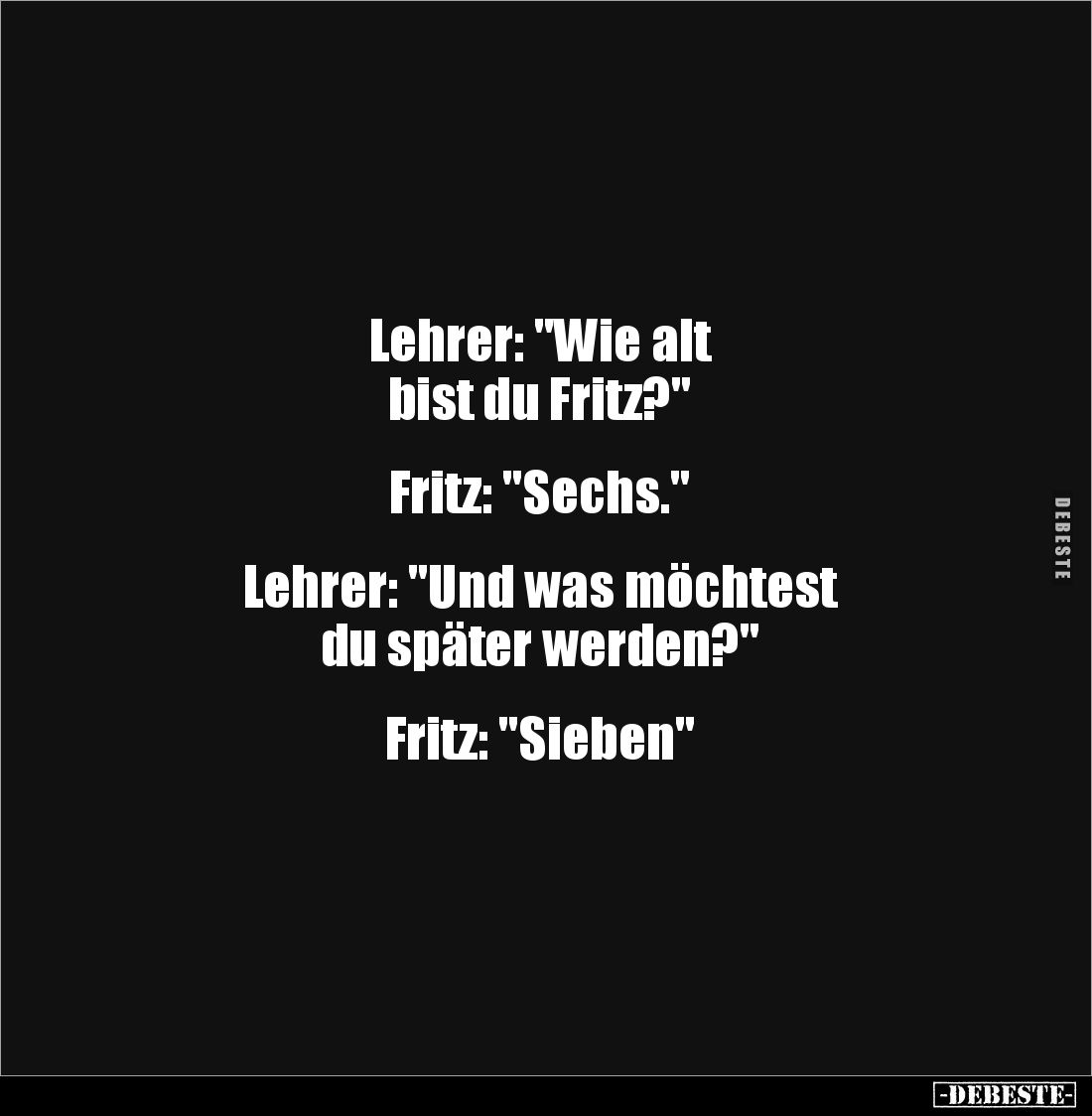 Lehrer: "Wie alt 
bist du Fritz?"


Fritz: "Sechs."


Lehrer: "Und was möchtest 
du später w...