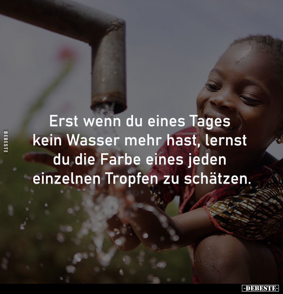 Erst wenn du eines Tages 
kein Wasser mehr hast, lernst 
du die Farbe eines jeden 
einzelnen Tropfen zu schätzen.