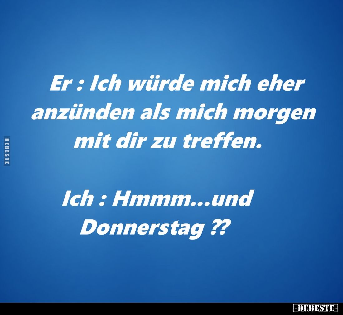 Er: Ich würde mich eher anzünden als mich morgen mit dir zu treffen.
-
Ich: Hmmm... und Donnerstag??