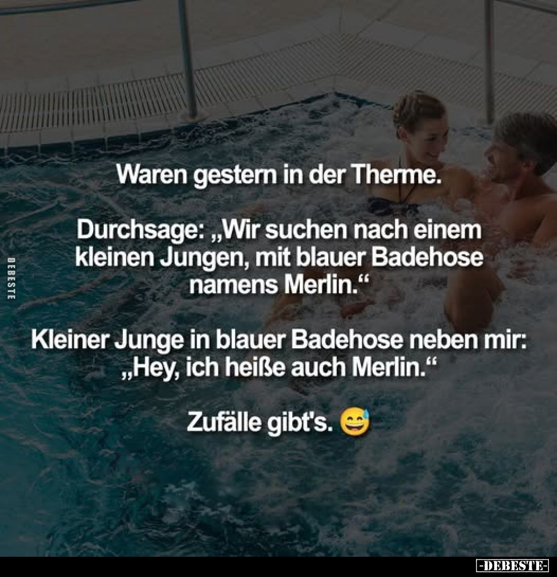 Waren gestern in der Therme.
Durchsage: "Wir suchen nach einem kleinen Jungen, mit blauer Badehose namens Merlin."...