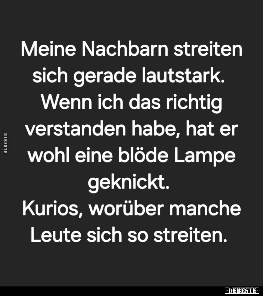 Meine Nachbarn streiten sich gerade lautstark.
Wenn ich das richtig verstanden habe, hat er wohl eine blöde Lampe geknickt....