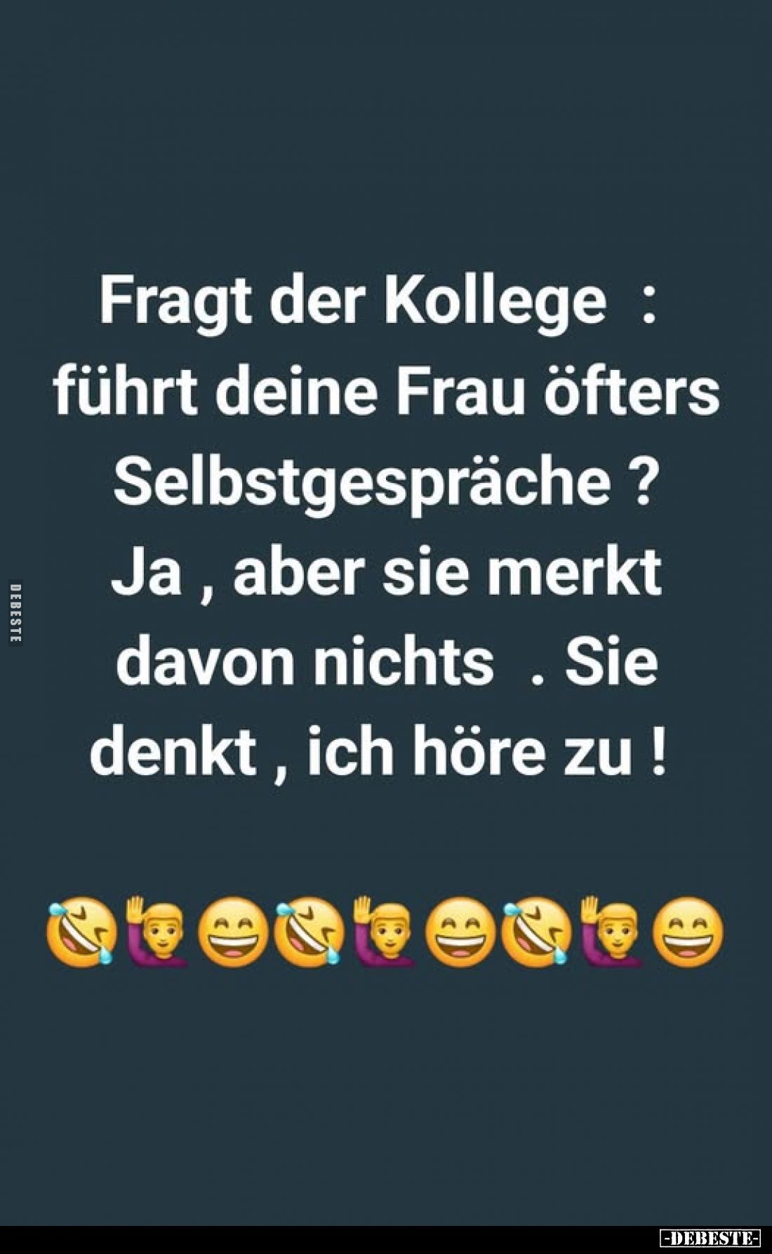 Fragt der Kollege : führt deine Frau öfters Selbstgespräche ? Ja, aber sie merkt davon nichts. Sie denkt, ich höre zu !