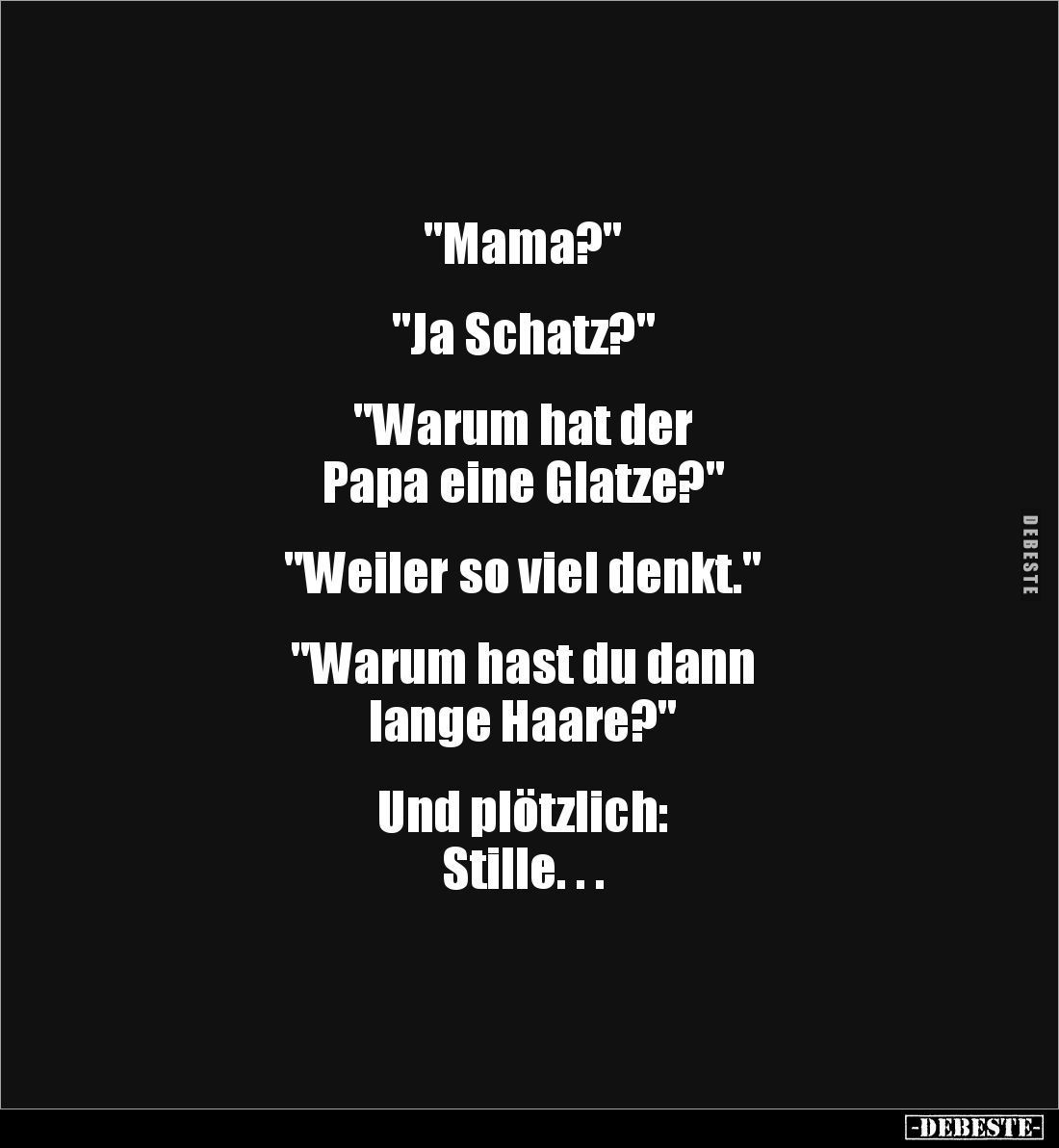 "Mama?" 


"Ja Schatz?" 


"Warum hat der 
Papa eine Glatze?" 


"Weiler so viel...