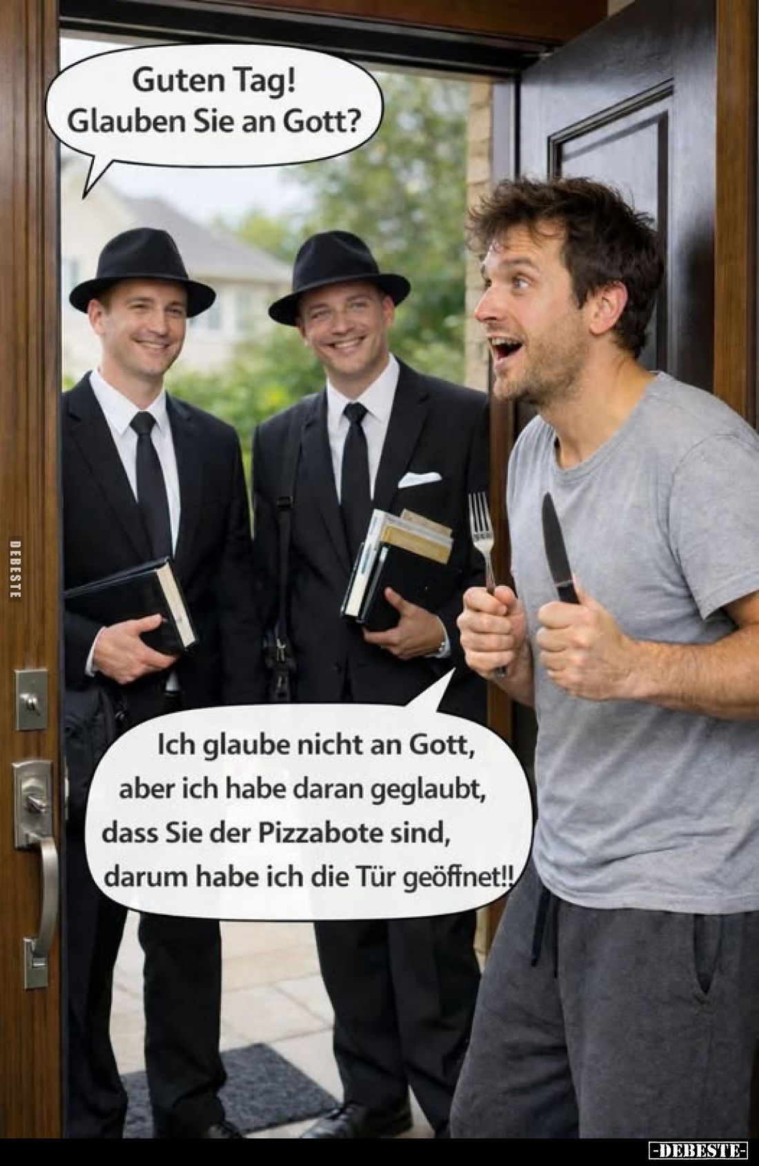 Guten Tag! Glauben Sie an Gott?
Ich glaube nicht an Gott, aber ich habe daran geglaubt, dass Sie der Pizzabote sind, darum h...