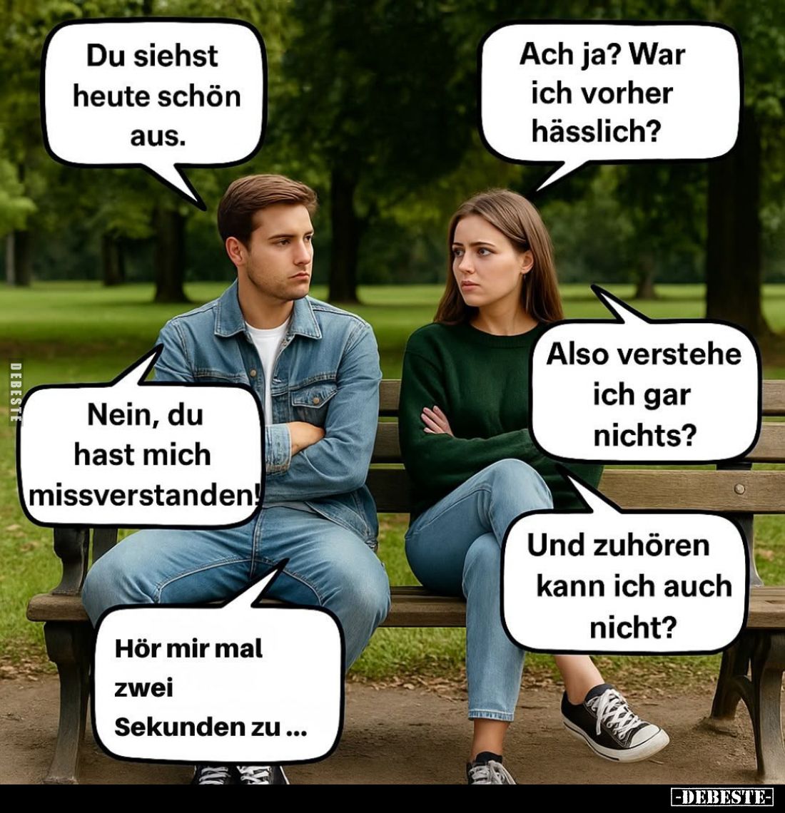 Du siehst heute schön aus.
-
Ach ja? War ich vorher hässlich? -
Nein, du hast mich missverstanden! -
Also verstehe ich ga...