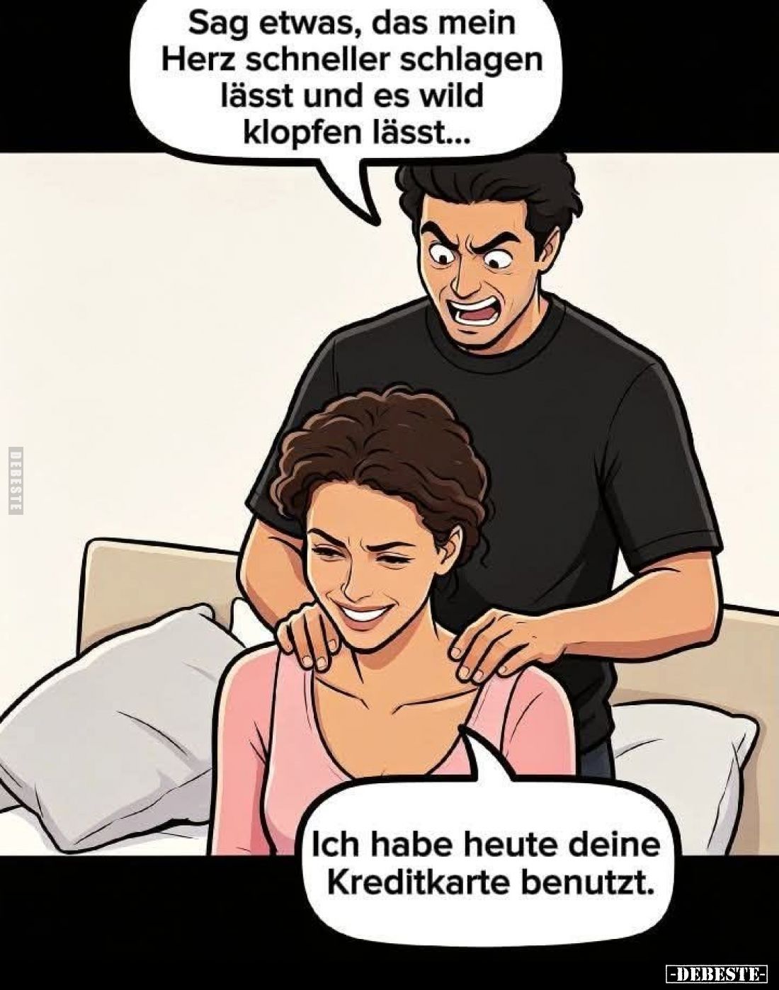 Sag etwas, das mein Herz schneller schlagen lässt und es wild klopfen lässt... -
Ich habe heute deine Kreditkarte benutzt....