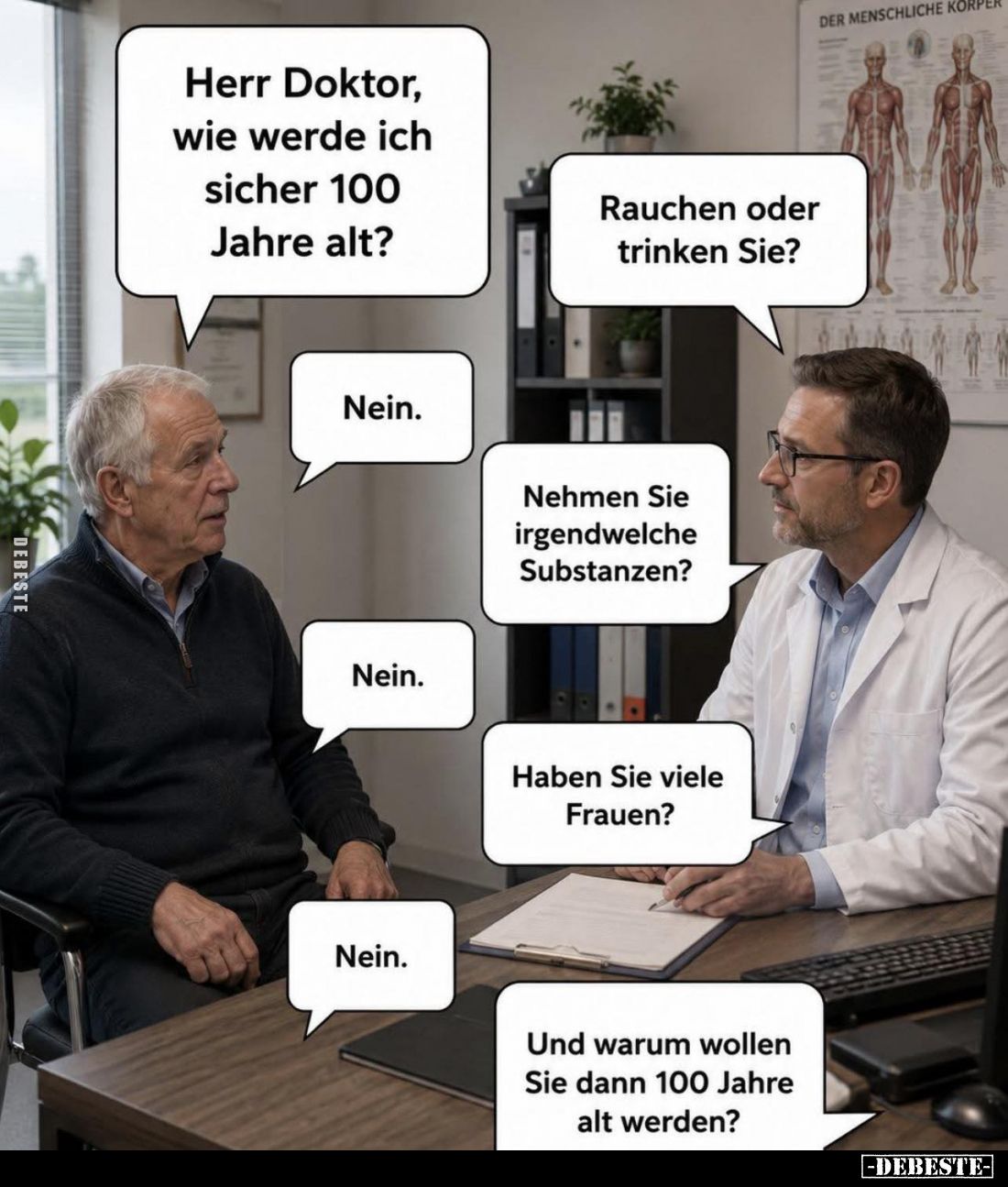 Herr Doktor, wie werde ich sicher 100 Jahre alt? -
Rauchen oder trinken Sie? -
Nein. -
Nehmen Sie irgendwelche Substanzen?...