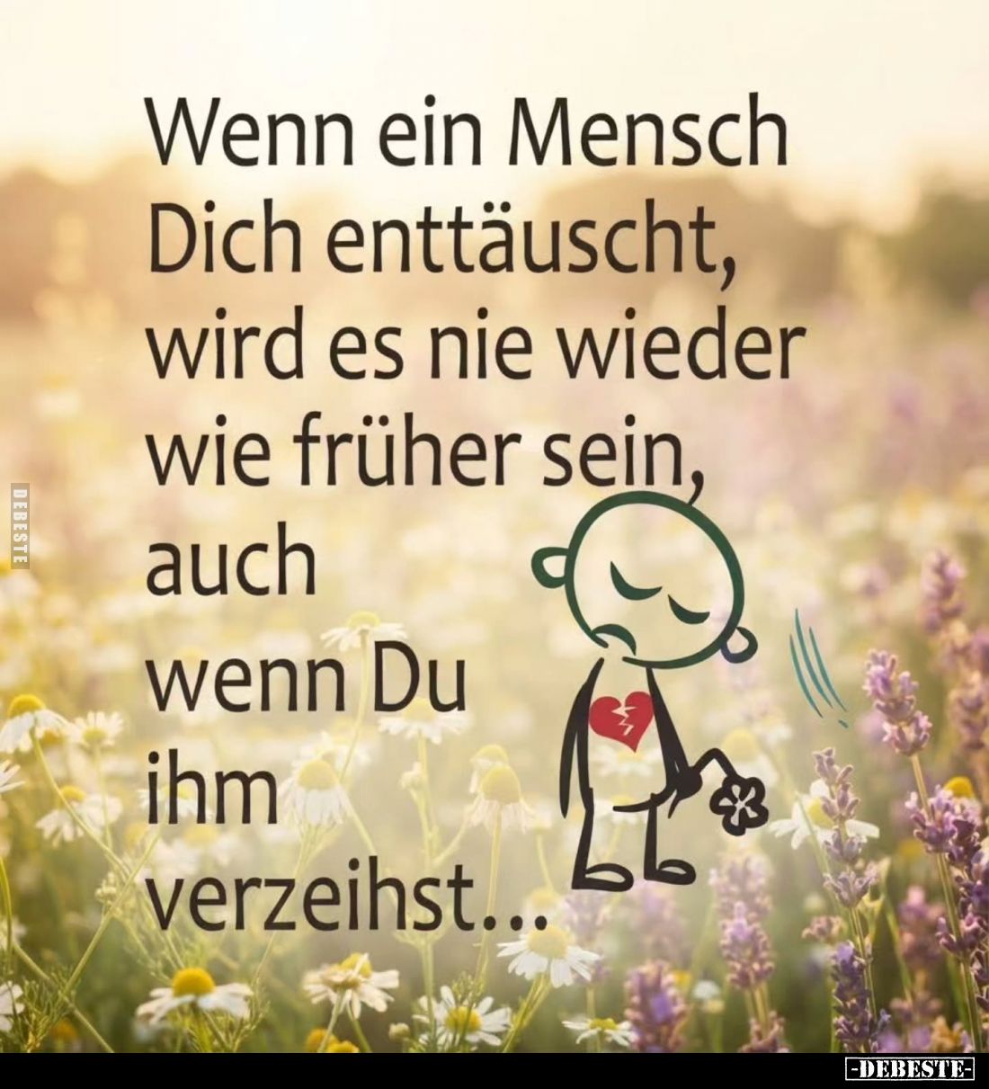 Wenn ein Mensch
Dich enttäuscht,
wird es nie wieder
wie früher sein,
auch
wenn Du
ihm
verzeihst...