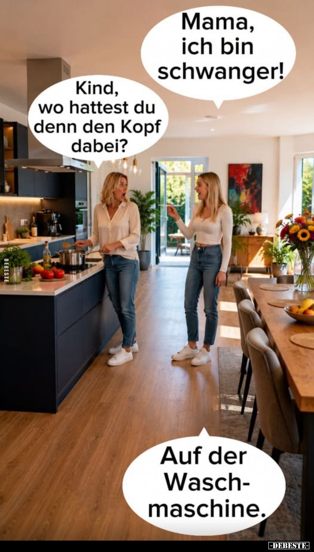 Mama, ich bin schwanger!
-
Kind, wo hattest du denn den Kopf dabei?
-
Auf der Waschmaschine.