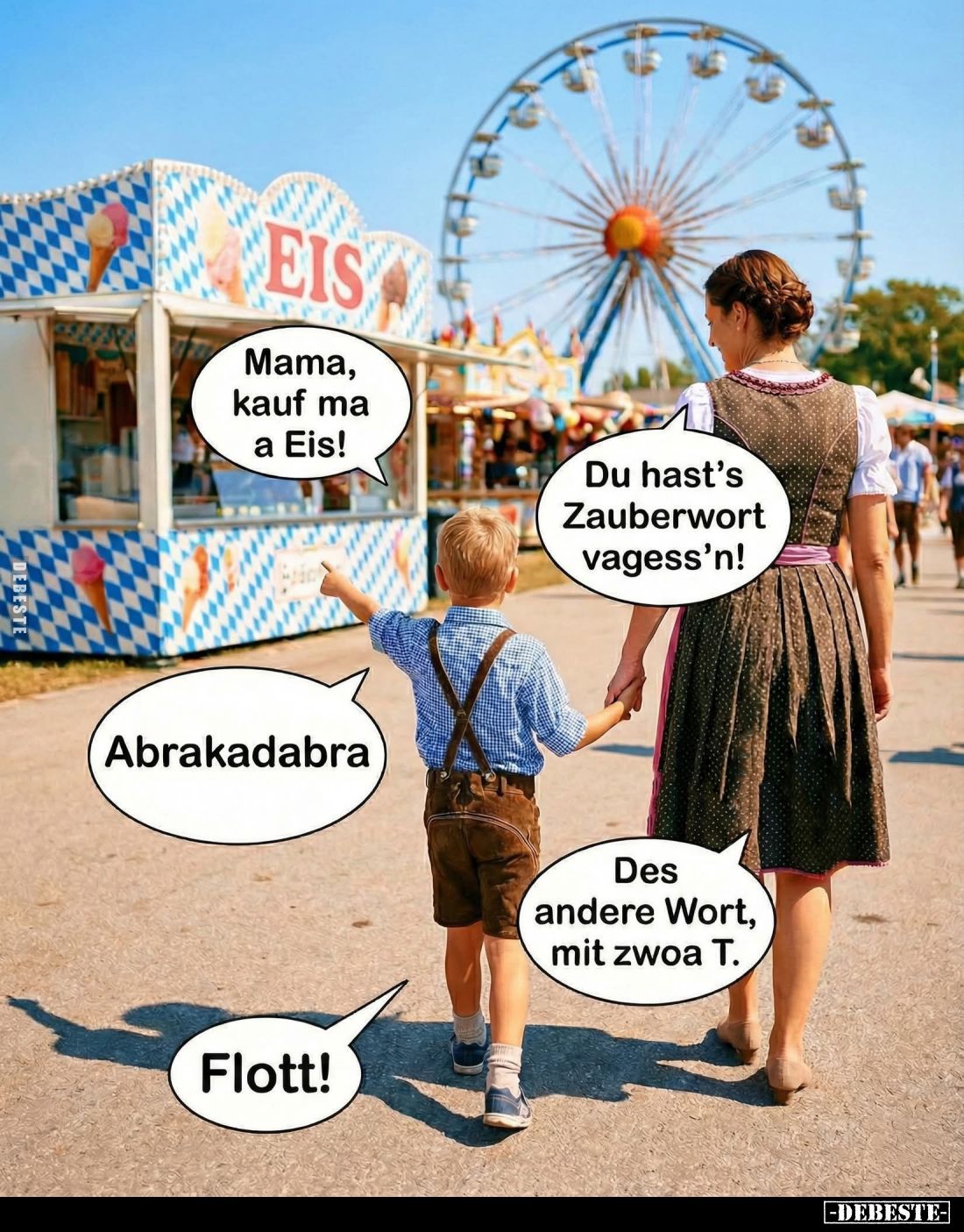 Mama, kauf ma a Eis! -
Du hast's Zauberwort vagess'n! -
Abrakadabra. -
Des andere Wort, mit zwoa T. -
Flott!