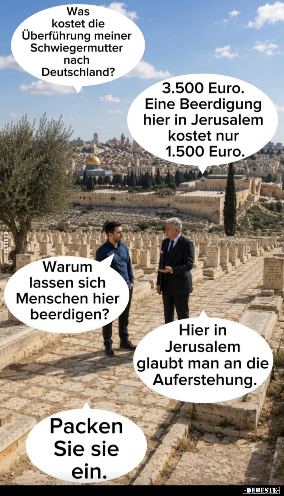 Was kostet die Überführung meiner Schwiegermutter nach Deutschland? -
3.500 Euro. Eine Beerdigung hier in Jerusalem kostet n...