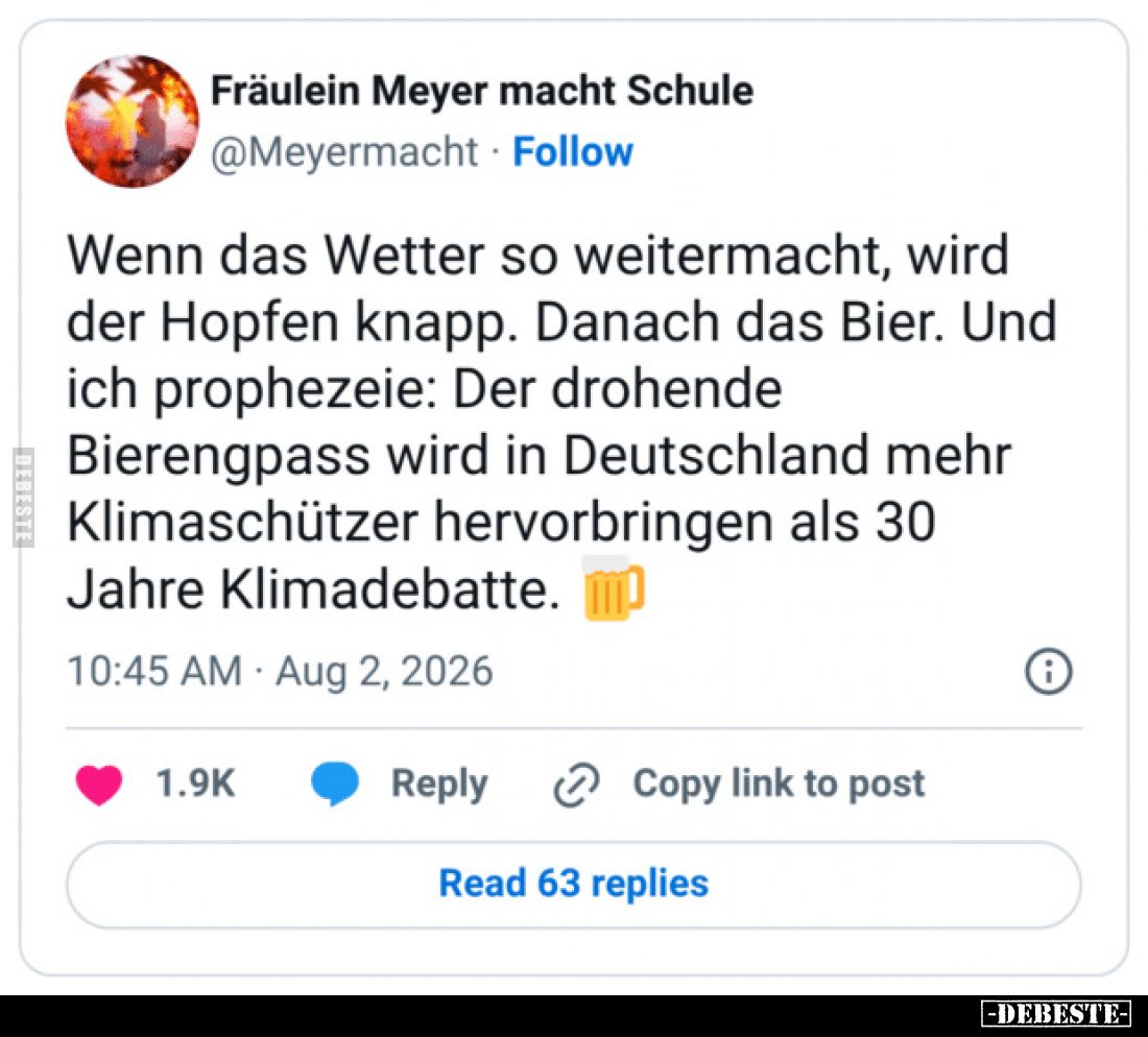 Wenn das Wetter so weitermacht, wird der Hopfen knapp.
Danach das Bier.
Und ich prophezeie: Der drohende Bierengpass wird i...