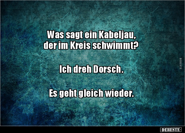 Was sagt ein Kabeljau,
der im Kreis schwimmt?
Ich dreh Dorsch.
Es geht gleich wieder.