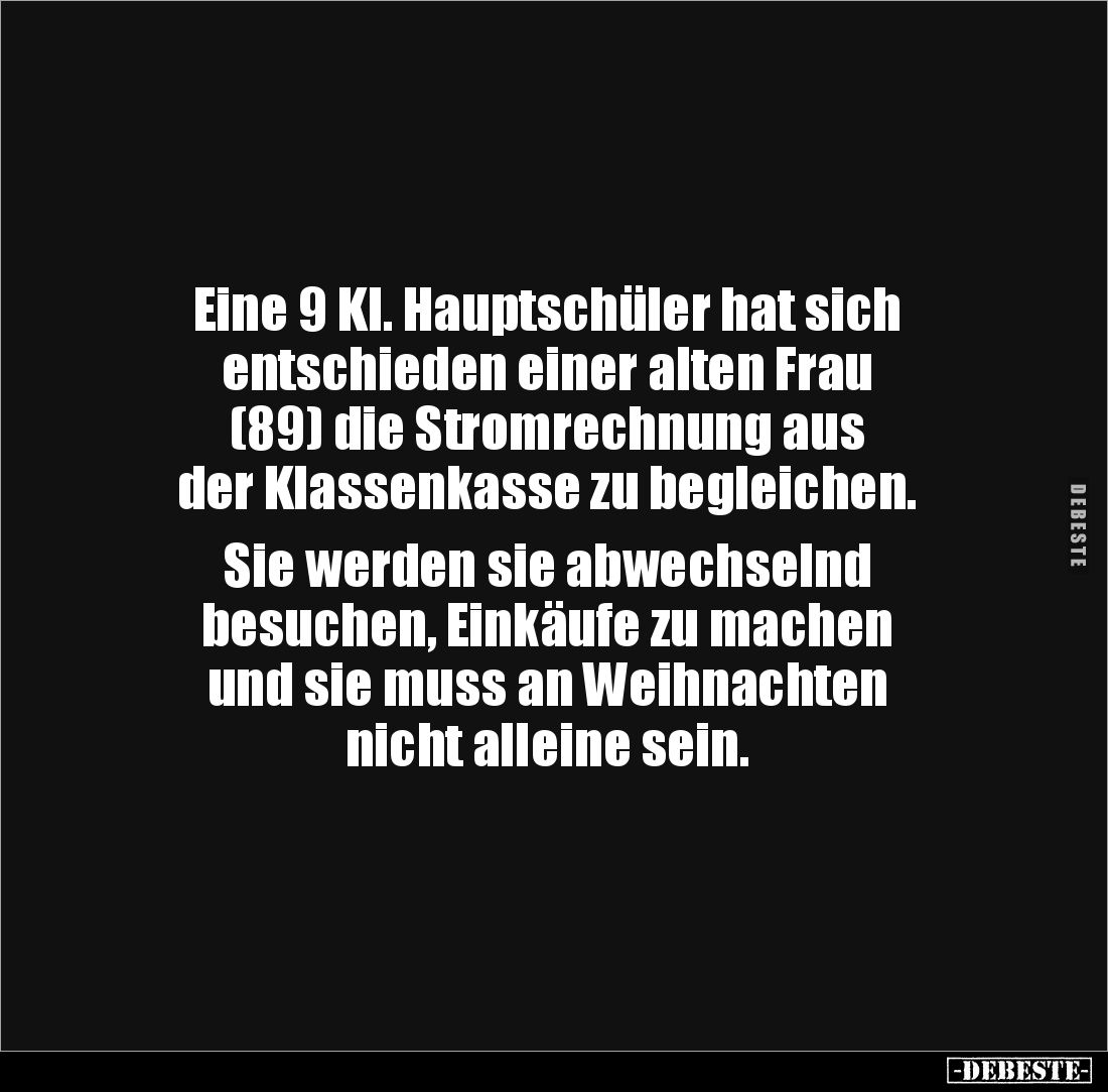 Eine 9 Kl. Hauptschüler hat sich 
entschieden einer alten Frau 
(89) die Stromrechnung aus 
der Klassenkasse zu begleichen...
