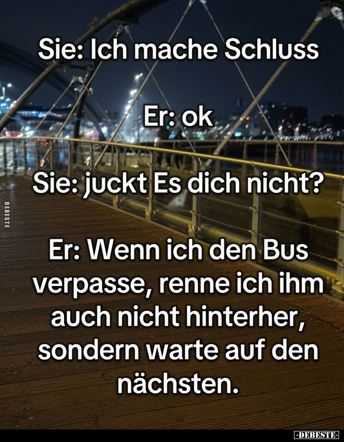 Sie: Ich mache Schluss.
Er: ok.
Sie: juckt Es dich nicht?
Er: Wenn ich den Bus verpasse, renne ich ihm auch nicht hinterhe...
