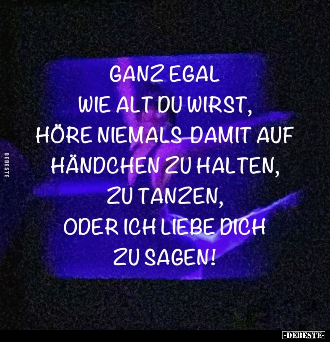 Ganz egal wie alt du wirst,
höre niemals damit auf Händchen zu halten,
zu tanzen,
oder ich liebe dich zu sagen!