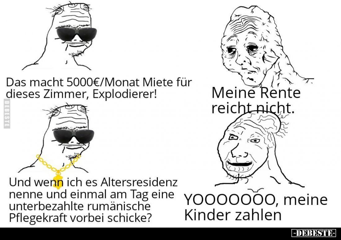 Das macht 5000€/Monat Miete für dieses Zimmer, Explodierer!
 - 
Meine Rente reicht nicht.
 - 
Und wenn ich es Altersresid...