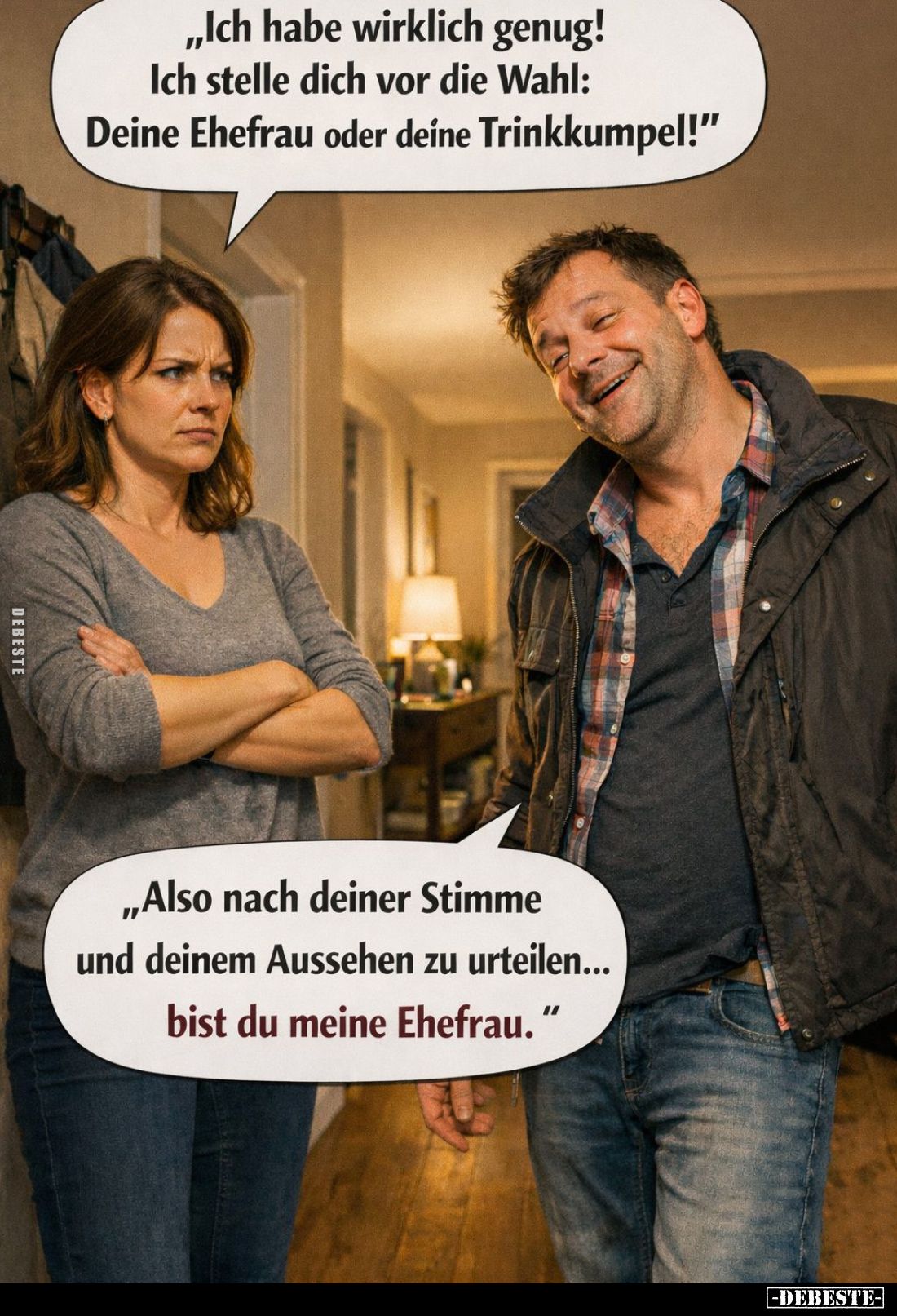"Ich habe wirklich genug!
Ich stelle dich vor die Wahl: Deine Ehefrau oder deine Trinkkumpel!" -
"Also nach ...