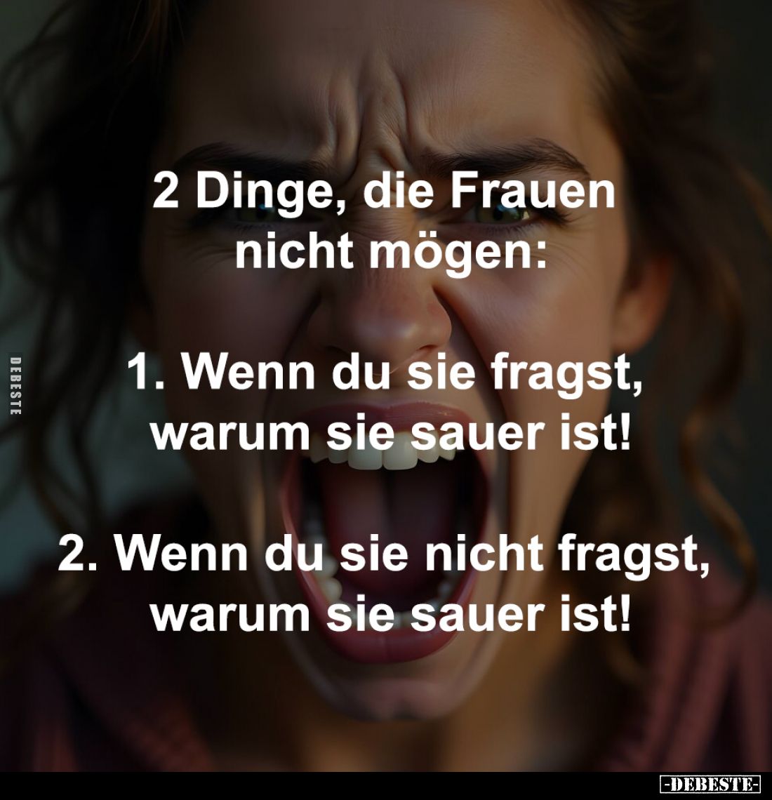 2 Dinge, die Frauen
nicht mögen:
-
1. Wenn du sie fragst,
warum sie sauer ist!
-
2. Wenn du sie nicht fragst,
warum...